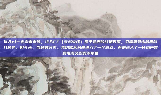 进入cf一会声音电流,进入CF(穿越火线)那个熟悉的战场界面,只需要双击鼠标的几秒钟。但今天,当秒数归零,我仿佛不只是进入了一个游戏,而是进入了一片由声音和电流交织的深水区