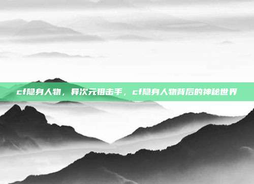 cf隐身人物,异次元狙击手,cf隐身人物背后的神秘世界