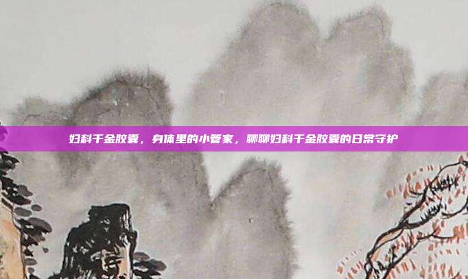 妇科千金胶囊,身体里的小管家,聊聊妇科千金胶囊的日常守护