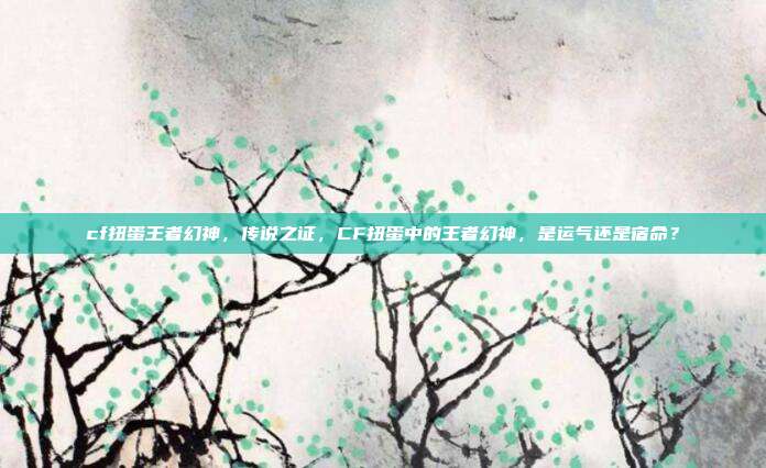 cf扭蛋王者幻神,传说之证,CF扭蛋中的王者幻神,是运气还是宿命?
