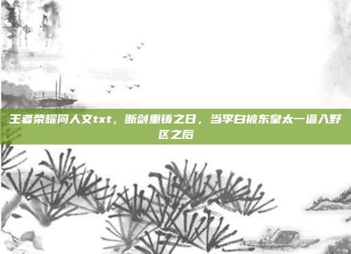 王者荣耀同人文txt,断剑重铸之日,当李白被东皇太一逼入野区之后