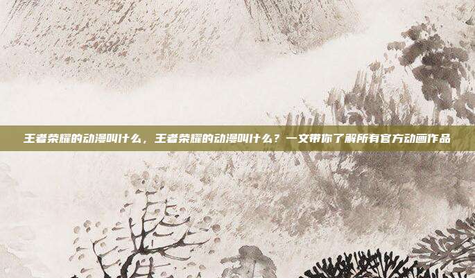 王者荣耀的动漫叫什么,王者荣耀的动漫叫什么?一文带你了解所有官方动画作品