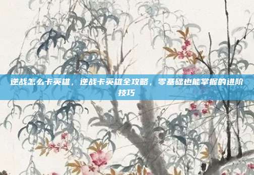 逆战怎么卡英雄,逆战卡英雄全攻略,零基础也能掌握的进阶技巧