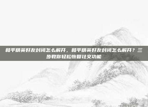 和平精英好友封闭怎么解开,和平精英好友封闭怎么解开?三步教你轻松恢复社交功能