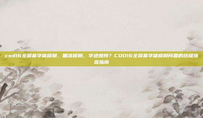 cod16全屏幕字体模糊,瞄准模糊,字迹难辨?COD16全屏幕字体模糊问题的终极排查指南