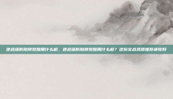 逆战塔防陷阱觉醒用什么枪,逆战塔防陷阱觉醒用什么枪?这份实战武器推荐请收好