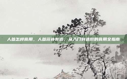 人参怎样食用,人参滋补有道,从入门到进阶的食用全指南
