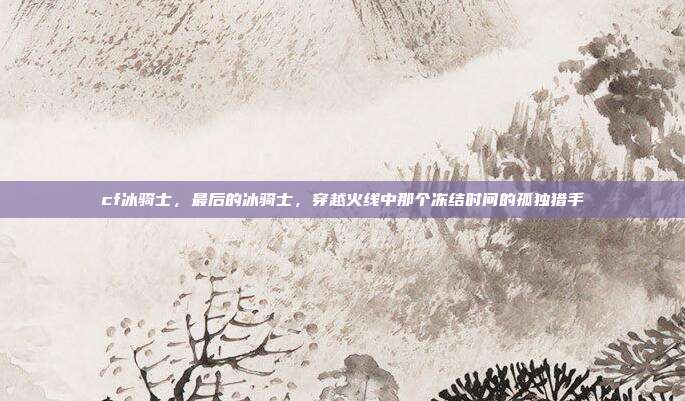 cf冰骑士,最后的冰骑士,穿越火线中那个冻结时间的孤独猎手