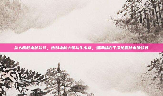 怎么删除电脑软件,告别电脑卡顿与牛皮癣,如何彻底干净地删除电脑软件
