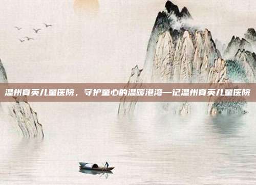 温州育英儿童医院,守护童心的温暖港湾—记温州育英儿童医院