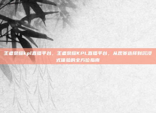 王者荣耀kpl直播平台,王者荣耀KPL直播平台,从观赛选择到沉浸式体验的全方位指南