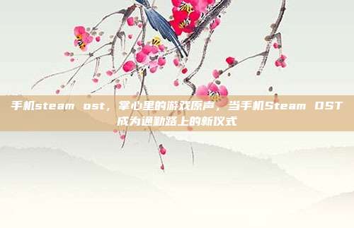 手机steam ost,掌心里的游戏原声,当手机Steam OST成为通勤路上的新仪式