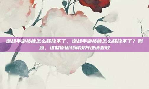 逆战手游技能怎么释放不了,逆战手游技能怎么释放不了?别急,这些原因和解决方法请查收