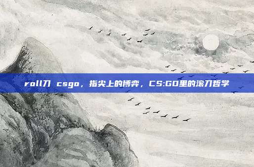 roll刀 csgo,指尖上的博弈,CS:GO里的滚刀哲学