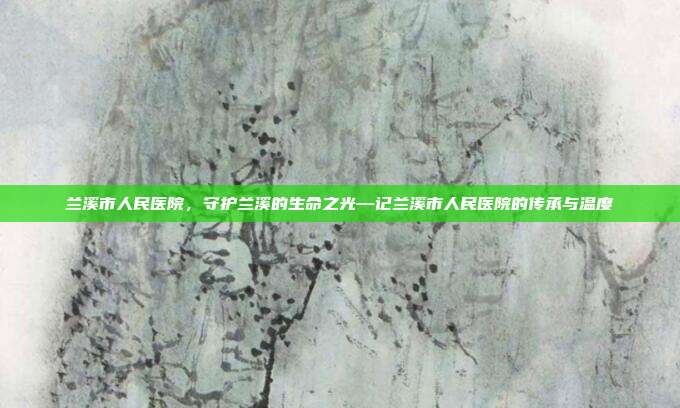 兰溪市人民医院,守护兰溪的生命之光—记兰溪市人民医院的传承与温度