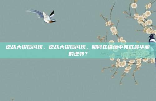 逆战大招后闪现,逆战大招后闪现,如何在绝境中完成最华丽的逆转?