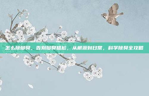 怎么除脚臭,告别脚臭尴尬,从根源到日常,科学除臭全攻略