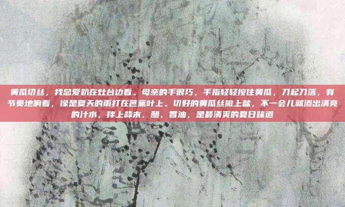 黄瓜切丝,我总爱趴在灶台边看。母亲的手很巧,手指轻轻按住黄瓜,刀起刀落,有节奏地响着,像是夏天的雨打在芭蕉叶上。切好的黄瓜丝撒上盐,不一会儿就渗出清亮的汁水,拌上蒜末、醋、香油,是最清爽的夏日味道