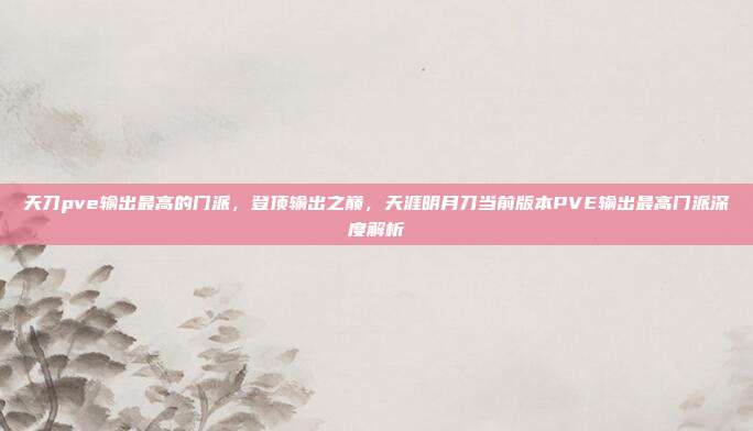 天刀pve输出最高的门派,登顶输出之巅,天涯明月刀当前版本PVE输出最高门派深度解析