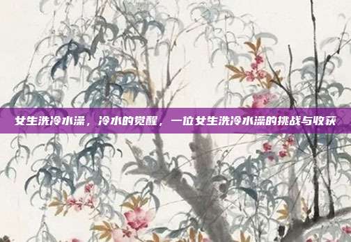 女生洗冷水澡,冷水的觉醒,一位女生洗冷水澡的挑战与收获