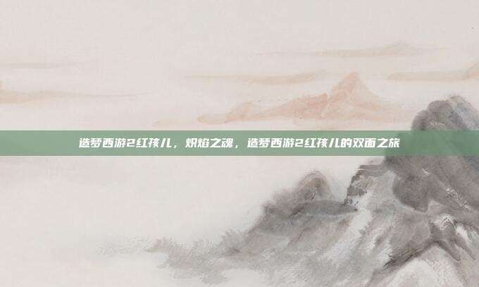 造梦西游2红孩儿,炽焰之魂,造梦西游2红孩儿的双面之旅