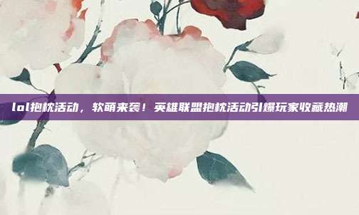 lol抱枕活动,软萌来袭!英雄联盟抱枕活动引爆玩家收藏热潮
