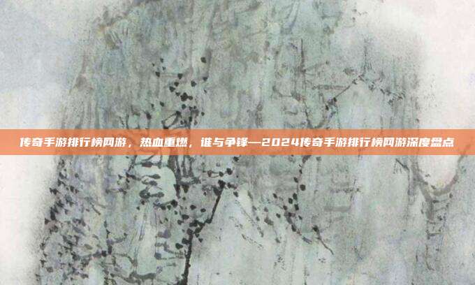 传奇手游排行榜网游,热血重燃,谁与争锋—2024传奇手游排行榜网游深度盘点