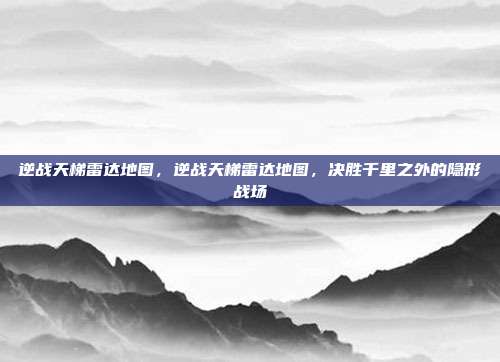 逆战天梯雷达地图,逆战天梯雷达地图,决胜千里之外的隐形战场