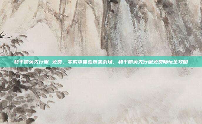 和平精英先行服 免费,零成本体验未来战场,和平精英先行服免费畅玩全攻略