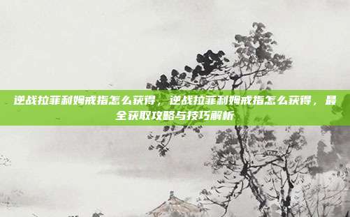 逆战拉菲利姆戒指怎么获得,逆战拉菲利姆戒指怎么获得,最全获取攻略与技巧解析