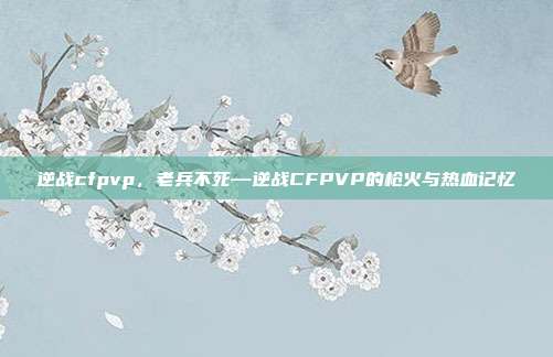 逆战cfpvp,老兵不死—逆战CFPVP的枪火与热血记忆