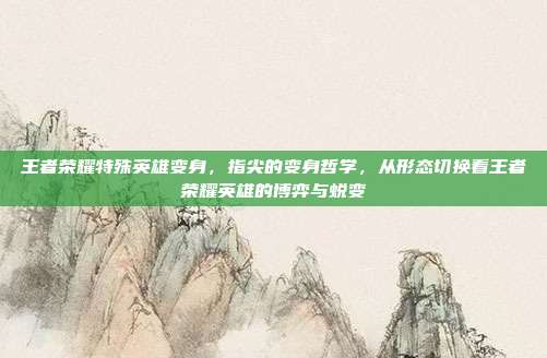 王者荣耀特殊英雄变身,指尖的变身哲学,从形态切换看王者荣耀英雄的博弈与蜕变