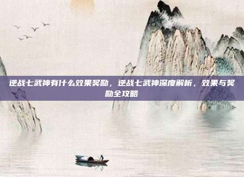 逆战七武神有什么效果奖励,逆战七武神深度解析,效果与奖励全攻略