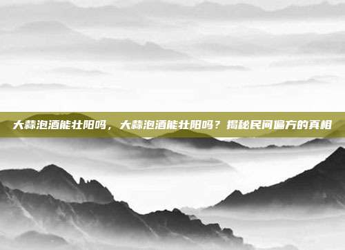 大蒜泡酒能壮阳吗,大蒜泡酒能壮阳吗?揭秘民间偏方的真相