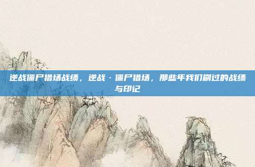 逆战僵尸猎场战绩,逆战·僵尸猎场,那些年我们刷过的战绩与印记