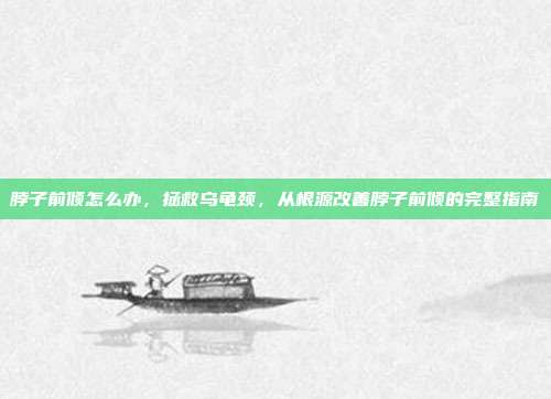 脖子前倾怎么办,拯救乌龟颈,从根源改善脖子前倾的完整指南