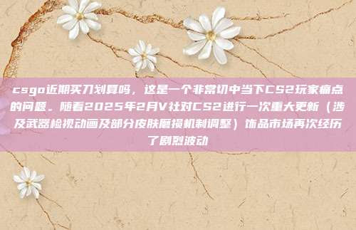 csgo近期买刀划算吗,这是一个非常切中当下CS2玩家痛点的问题。随着2025年2月V社对CS2进行一次重大更新(涉及武器检视动画及部分皮肤磨损机制调整)饰品市场再次经历了剧烈波动