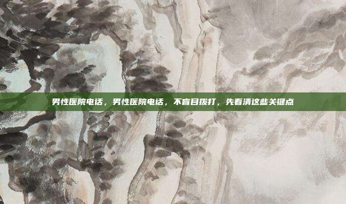 男性医院电话,男性医院电话,不盲目拨打,先看清这些关键点