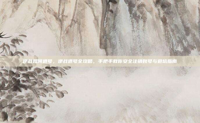 逆战如何退号,逆战退号全攻略,手把手教你安全注销账号与避坑指南