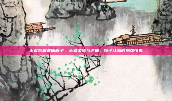 王者荣耀诛仙喷子,王者荣耀与诛仙,喷子江湖的恩怨情仇