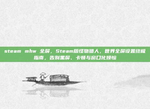 steam mhw 全屏,Steam版怪物猎人,世界全屏设置终极指南,告别黑屏、卡顿与窗口化烦恼