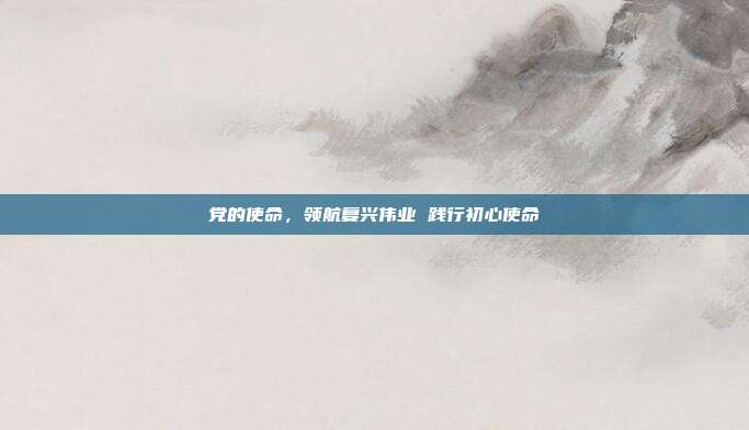 党的使命,领航复兴伟业 践行初心使命