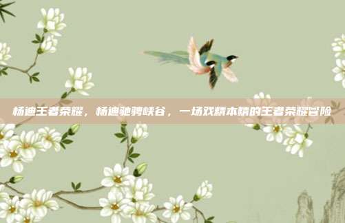 杨迪王者荣耀,杨迪驰骋峡谷,一场戏精本精的王者荣耀冒险