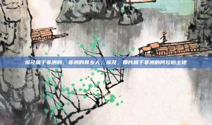 埃及属于非洲吗,非洲的异乡人,埃及,那片属于非洲的阿拉伯土地