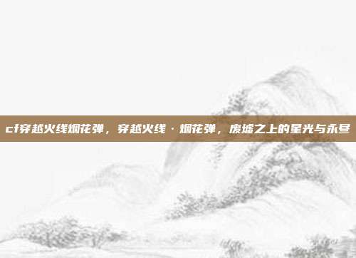 cf穿越火线烟花弹,穿越火线·烟花弹,废墟之上的星光与永昼