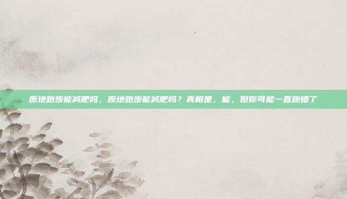 原地跑步能减肥吗,原地跑步能减肥吗?真相是,能,但你可能一直跑错了