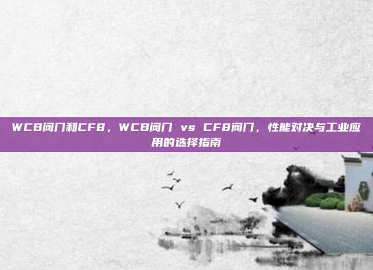 WCB阀门和CF8,WCB阀门 vs CF8阀门,性能对决与工业应用的选择指南