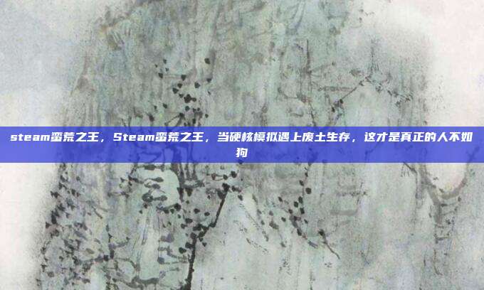 steam蛮荒之王,Steam蛮荒之王,当硬核模拟遇上废土生存,这才是真正的人不如狗