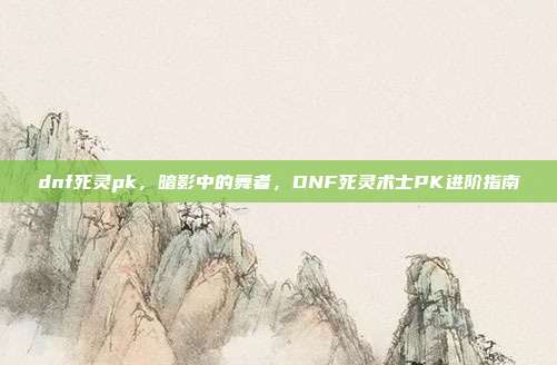 dnf死灵pk,暗影中的舞者,DNF死灵术士PK进阶指南