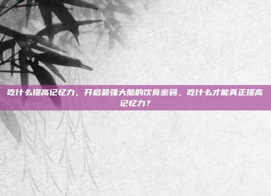 吃什么提高记忆力,开启最强大脑的饮食密码,吃什么才能真正提高记忆力?